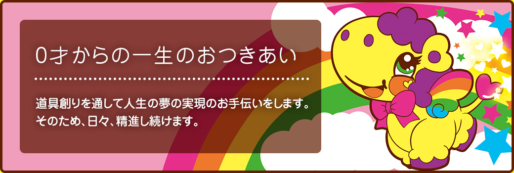 0才からの一生のおつきあい　道具創りを通して人生の夢の実現のお手伝いをします。そのため、日々、精進し続けます。